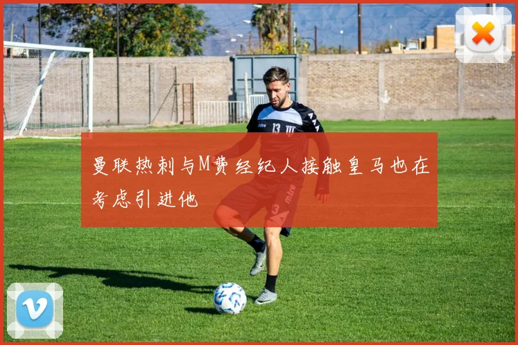 曼联热刺与M费经纪人接触皇马也在考虑引进他