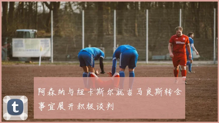阿森纳与纽卡斯尔就吉马良斯转会事宜展开积极谈判