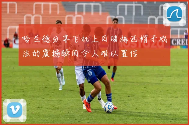 哈兰德分享飞机上目睹梅西帽子戏法的震撼瞬间令人难以置信